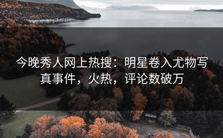 今晚秀人网上热搜：明星卷入尤物写真事件，火热，评论数破万