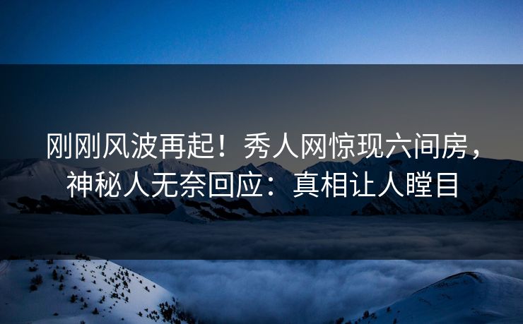 刚刚风波再起！秀人网惊现六间房，神秘人无奈回应：真相让人瞠目