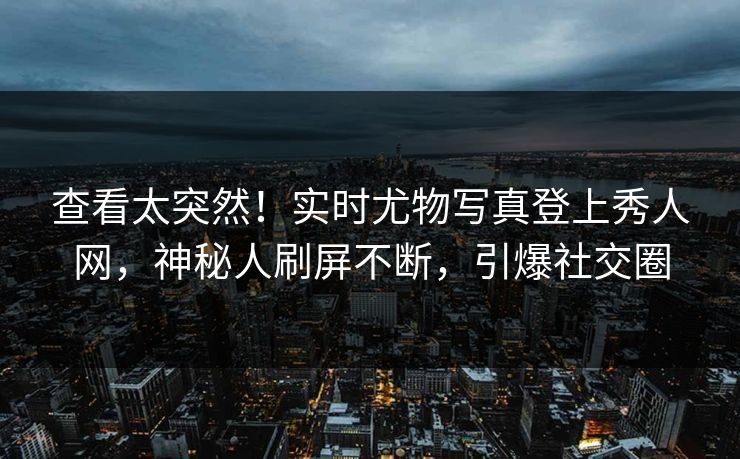 查看太突然！实时尤物写真登上秀人网，神秘人刷屏不断，引爆社交圈