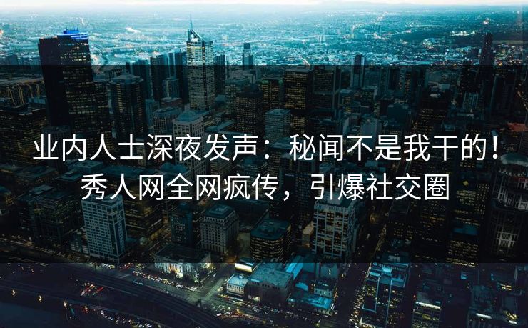 业内人士深夜发声：秘闻不是我干的！秀人网全网疯传，引爆社交圈