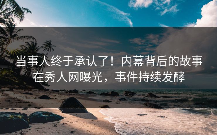 当事人终于承认了！内幕背后的故事在秀人网曝光，事件持续发酵