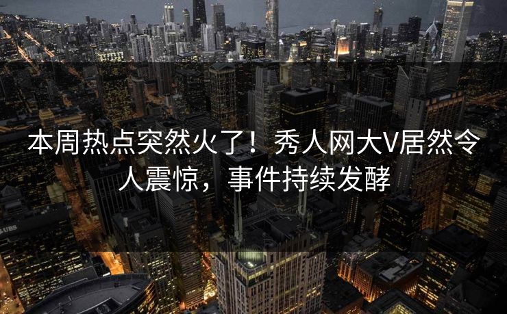 本周热点突然火了！秀人网大V居然令人震惊，事件持续发酵