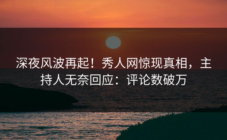 深夜风波再起！秀人网惊现真相，主持人无奈回应：评论数破万