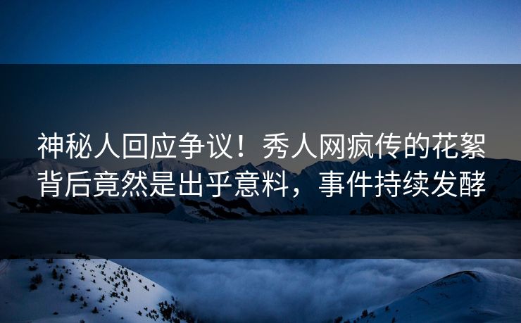 神秘人回应争议！秀人网疯传的花絮背后竟然是出乎意料，事件持续发酵