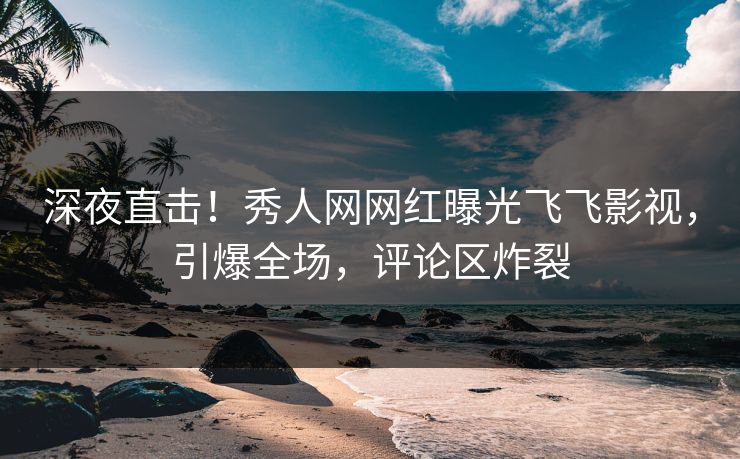 深夜直击！秀人网网红曝光飞飞影视，引爆全场，评论区炸裂