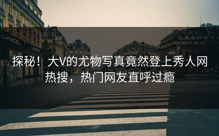 探秘！大V的尤物写真竟然登上秀人网热搜，热门网友直呼过瘾