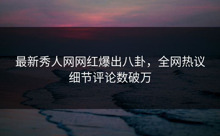 最新秀人网网红爆出八卦，全网热议细节评论数破万