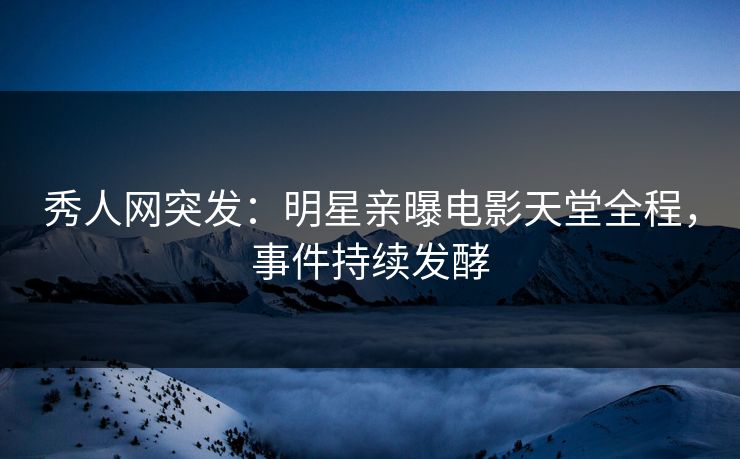 秀人网突发：明星亲曝电影天堂全程，事件持续发酵
