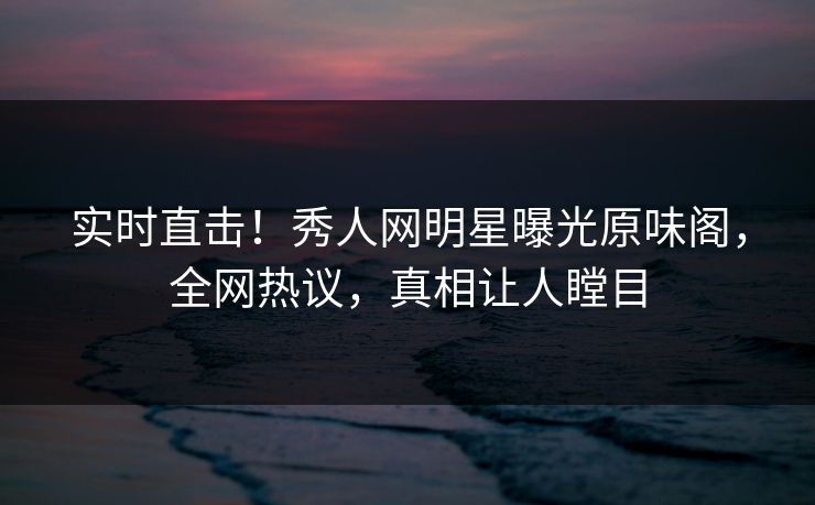 实时直击！秀人网明星曝光原味阁，全网热议，真相让人瞠目