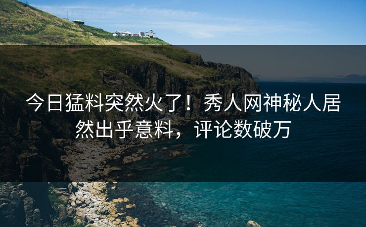 今日猛料突然火了！秀人网神秘人居然出乎意料，评论数破万