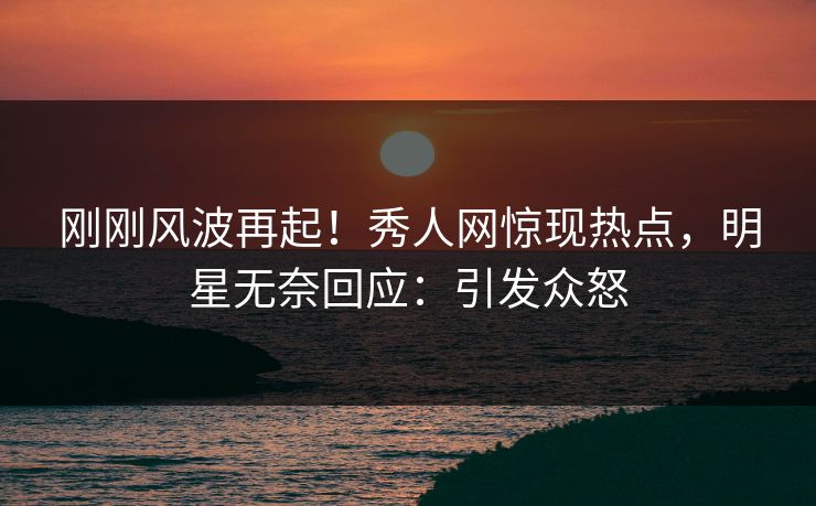 刚刚风波再起！秀人网惊现热点，明星无奈回应：引发众怒