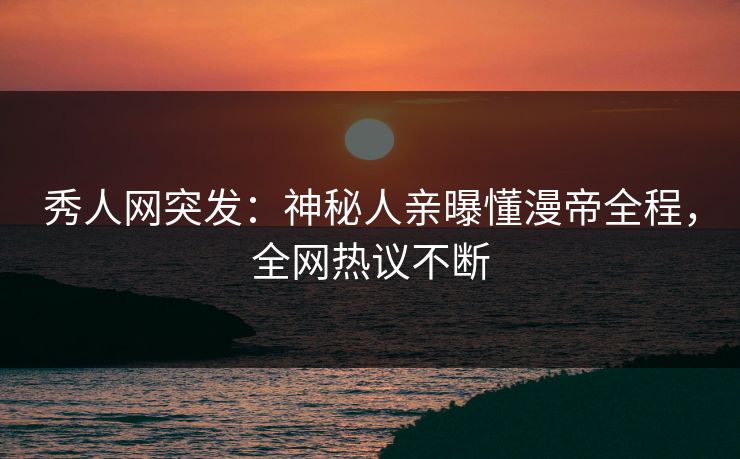 秀人网突发：神秘人亲曝懂漫帝全程，全网热议不断