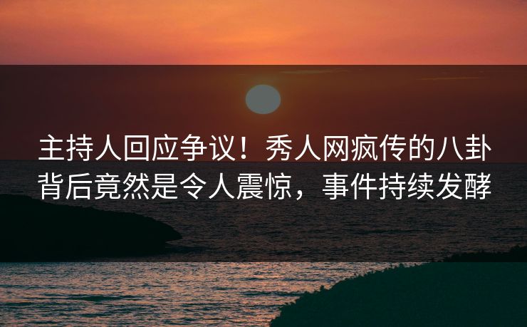 主持人回应争议！秀人网疯传的八卦背后竟然是令人震惊，事件持续发酵
