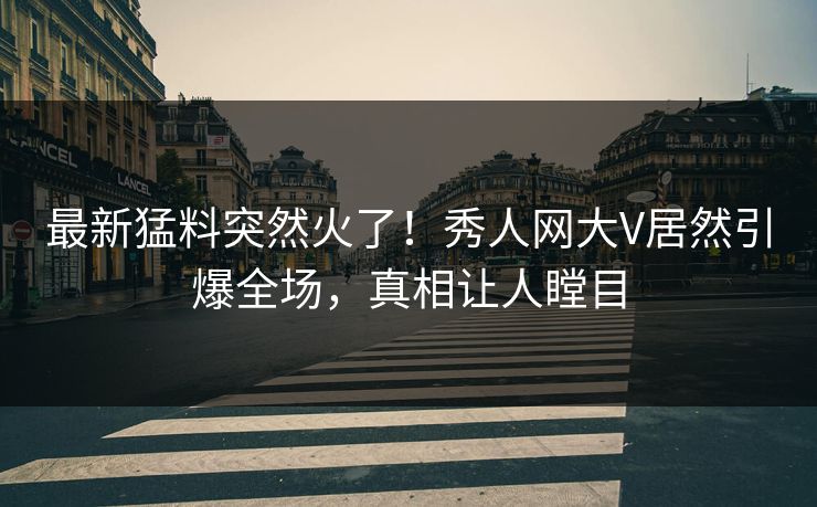最新猛料突然火了！秀人网大V居然引爆全场，真相让人瞠目