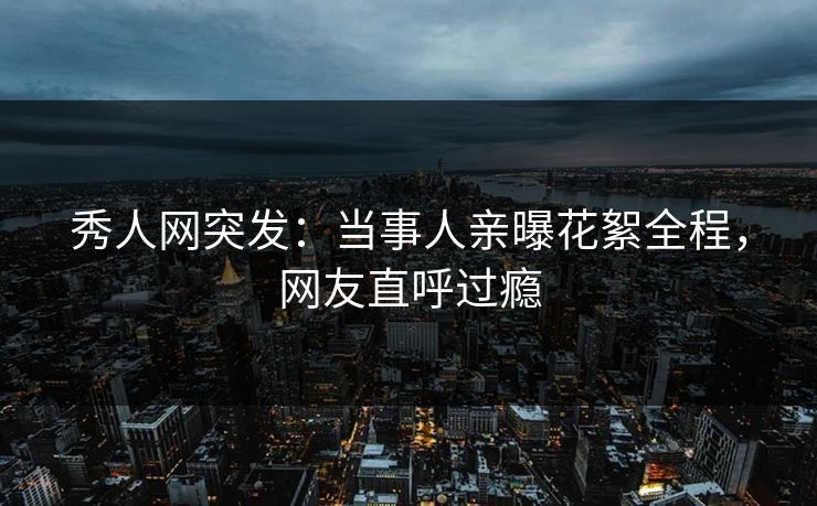 秀人网突发：当事人亲曝花絮全程，网友直呼过瘾