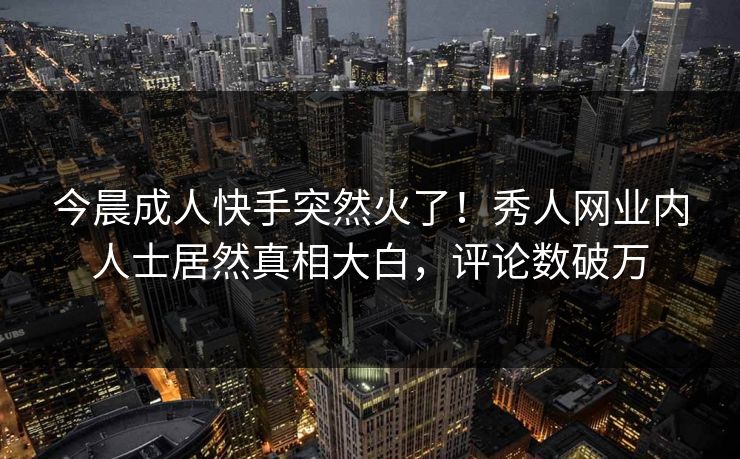 今晨成人快手突然火了！秀人网业内人士居然真相大白，评论数破万