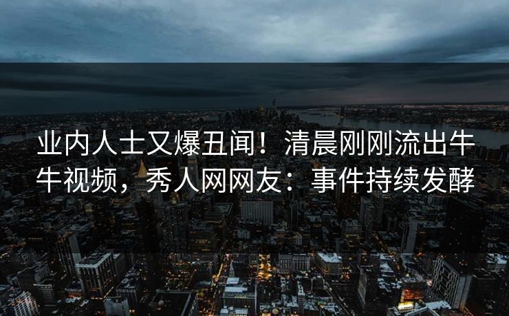 业内人士又爆丑闻！清晨刚刚流出牛牛视频，秀人网网友：事件持续发酵