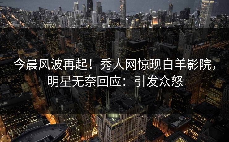 今晨风波再起！秀人网惊现白羊影院，明星无奈回应：引发众怒