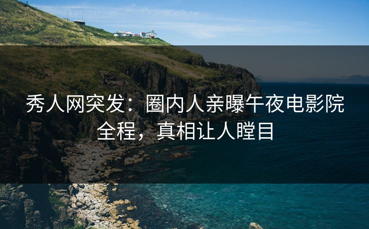 秀人网突发：圈内人亲曝午夜电影院全程，真相让人瞠目