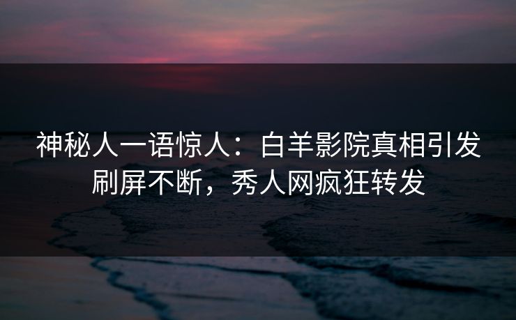 神秘人一语惊人：白羊影院真相引发刷屏不断，秀人网疯狂转发