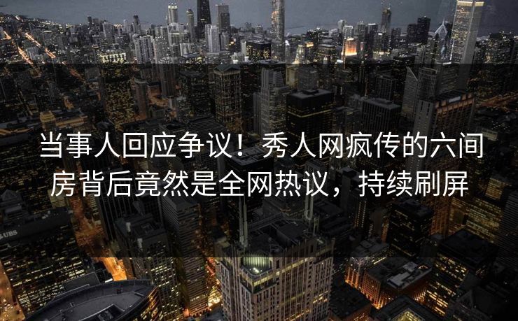 当事人回应争议！秀人网疯传的六间房背后竟然是全网热议，持续刷屏