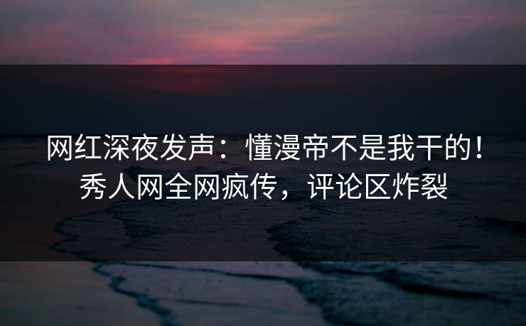 网红深夜发声：懂漫帝不是我干的！秀人网全网疯传，评论区炸裂