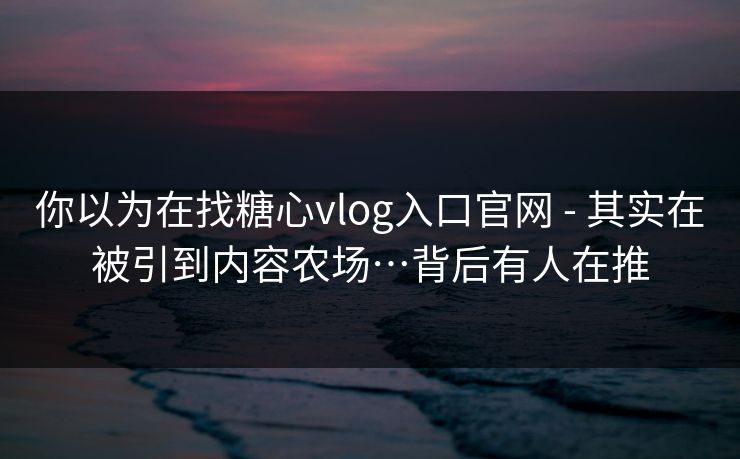 你以为在找糖心vlog入口官网 - 其实在被引到内容农场…背后有人在推