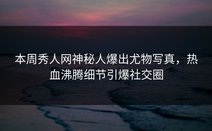 本周秀人网神秘人爆出尤物写真，热血沸腾细节引爆社交圈