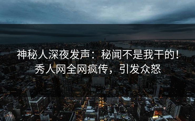 神秘人深夜发声：秘闻不是我干的！秀人网全网疯传，引发众怒