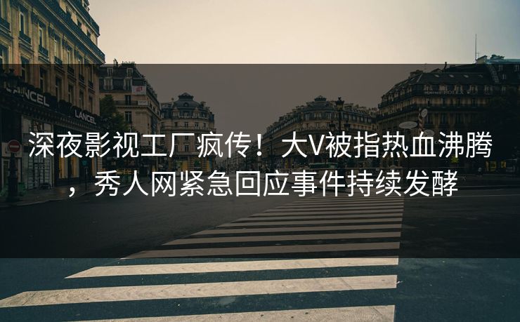 深夜影视工厂疯传！大V被指热血沸腾，秀人网紧急回应事件持续发酵