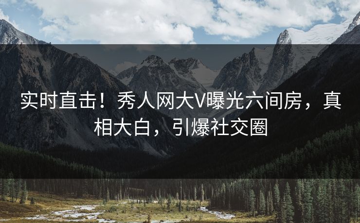 实时直击！秀人网大V曝光六间房，真相大白，引爆社交圈