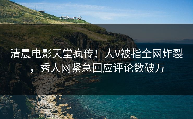 清晨电影天堂疯传！大V被指全网炸裂，秀人网紧急回应评论数破万