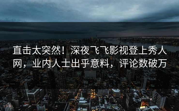 直击太突然！深夜飞飞影视登上秀人网，业内人士出乎意料，评论数破万