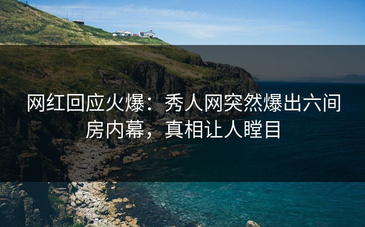 网红回应火爆：秀人网突然爆出六间房内幕，真相让人瞠目
