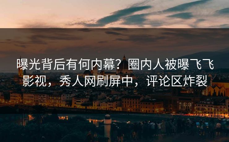 曝光背后有何内幕？圈内人被曝飞飞影视，秀人网刷屏中，评论区炸裂