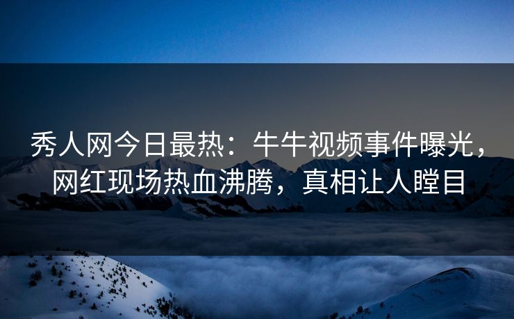 秀人网今日最热：牛牛视频事件曝光，网红现场热血沸腾，真相让人瞠目