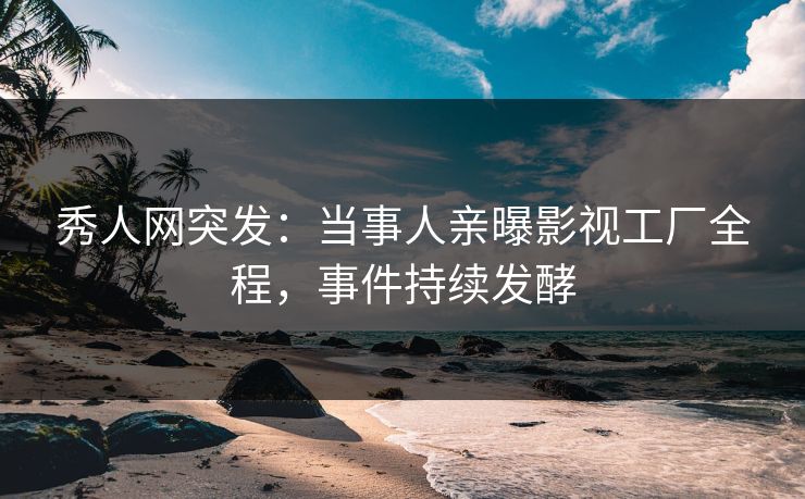 秀人网突发：当事人亲曝影视工厂全程，事件持续发酵