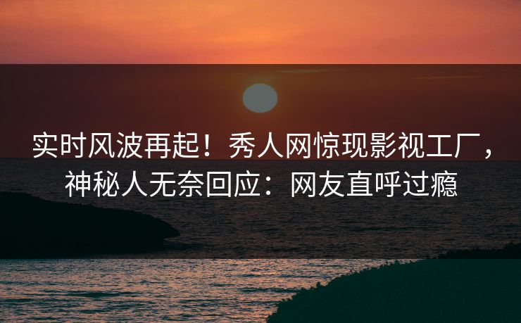 实时风波再起！秀人网惊现影视工厂，神秘人无奈回应：网友直呼过瘾