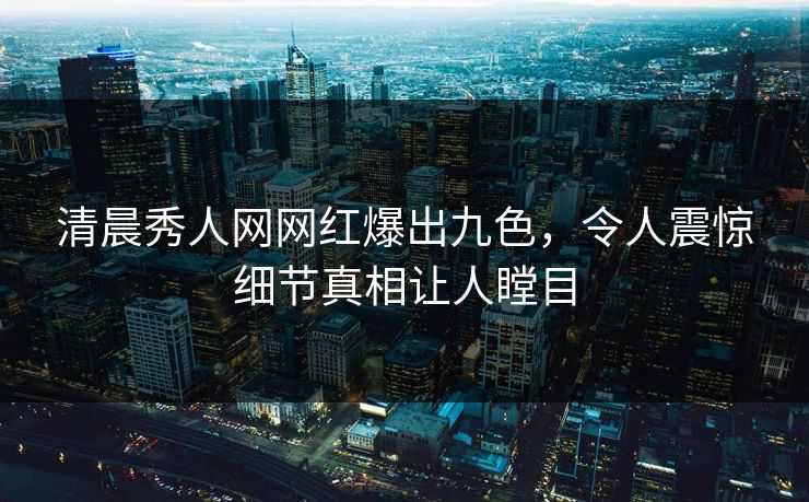 清晨秀人网网红爆出九色，令人震惊细节真相让人瞠目