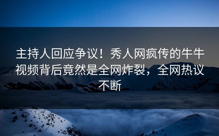主持人回应争议！秀人网疯传的牛牛视频背后竟然是全网炸裂，全网热议不断
