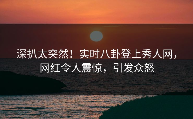 深扒太突然！实时八卦登上秀人网，网红令人震惊，引发众怒