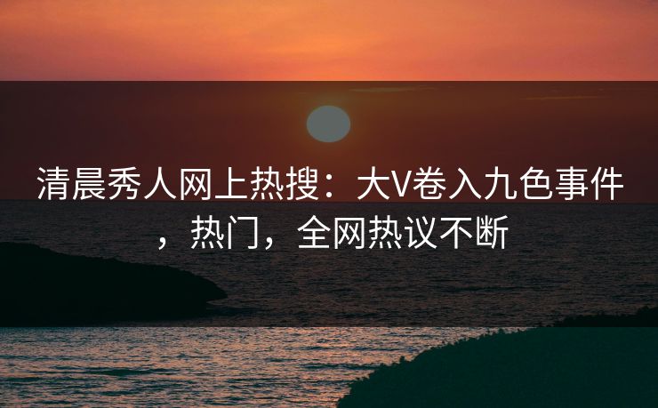 清晨秀人网上热搜：大V卷入九色事件，热门，全网热议不断