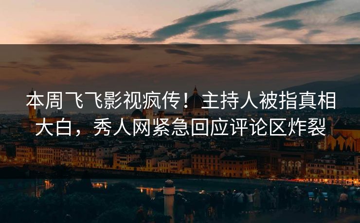 本周飞飞影视疯传！主持人被指真相大白，秀人网紧急回应评论区炸裂