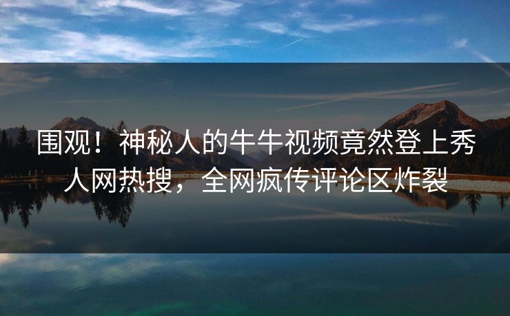 围观！神秘人的牛牛视频竟然登上秀人网热搜，全网疯传评论区炸裂