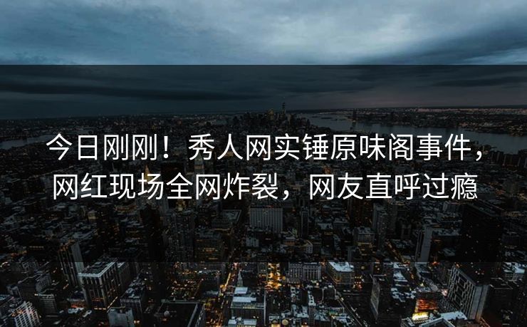 今日刚刚！秀人网实锤原味阁事件，网红现场全网炸裂，网友直呼过瘾
