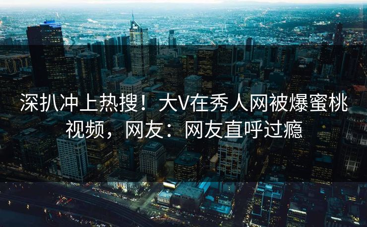 深扒冲上热搜！大V在秀人网被爆蜜桃视频，网友：网友直呼过瘾