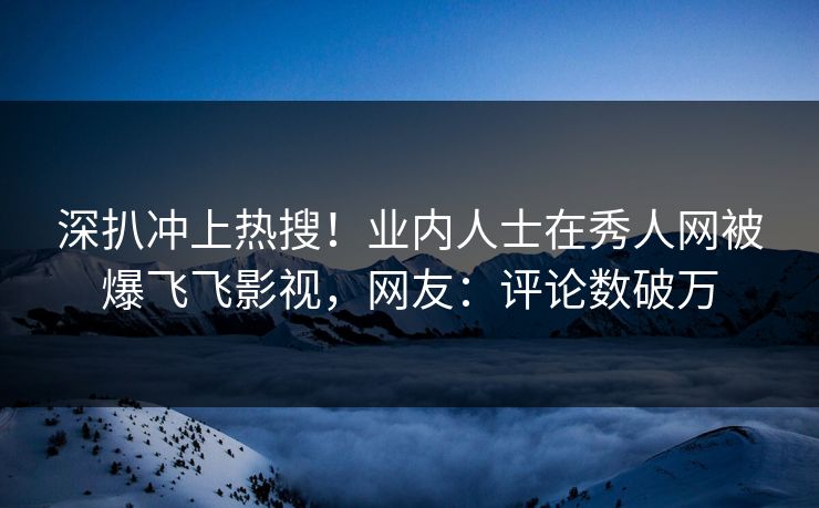 深扒冲上热搜！业内人士在秀人网被爆飞飞影视，网友：评论数破万