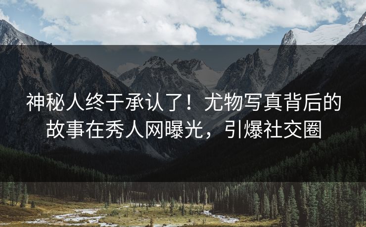 神秘人终于承认了！尤物写真背后的故事在秀人网曝光，引爆社交圈