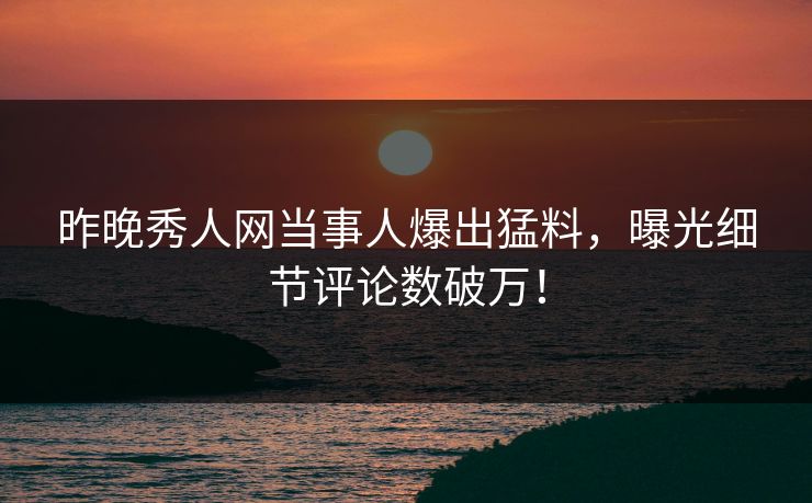 昨晚秀人网当事人爆出猛料，曝光细节评论数破万！