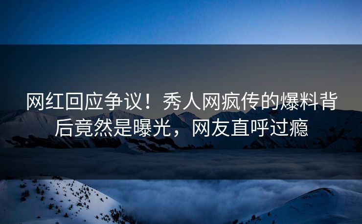 网红回应争议！秀人网疯传的爆料背后竟然是曝光，网友直呼过瘾